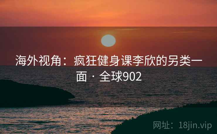 海外视角：疯狂健身课李欣的另类一面 · 全球902
