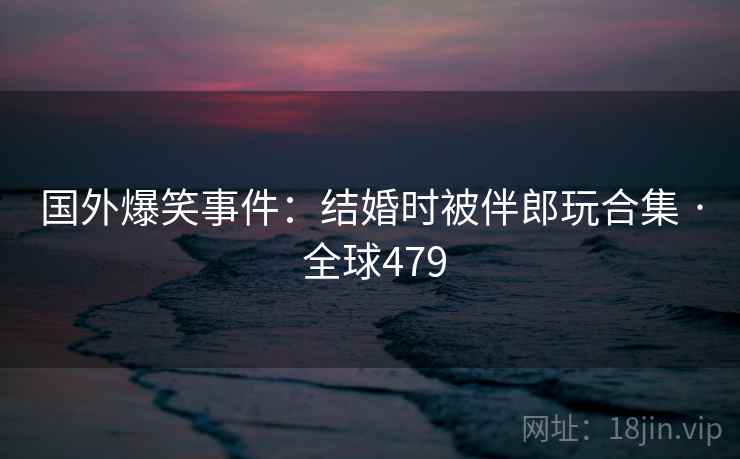 国外爆笑事件：结婚时被伴郎玩合集 · 全球479