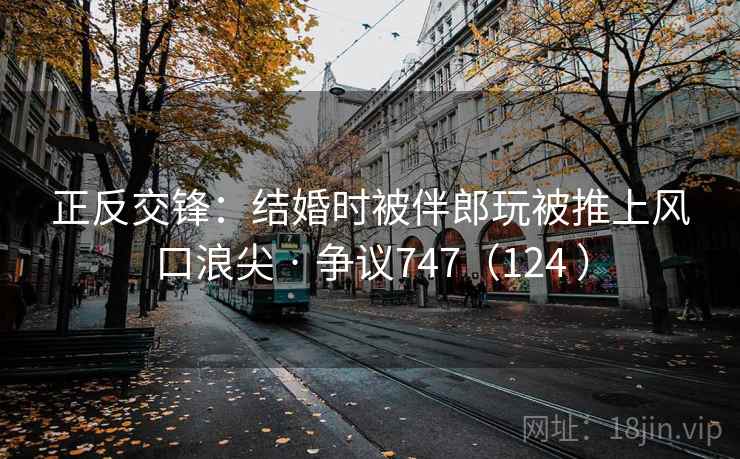 正反交锋：结婚时被伴郎玩被推上风口浪尖 · 争议747（124 ）