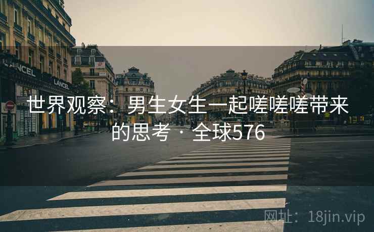 世界观察：男生女生一起嗟嗟嗟带来的思考 · 全球576