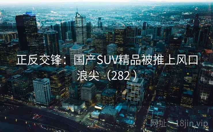 正反交锋：国产SUV精品被推上风口浪尖（282 ）