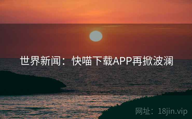 世界新闻：快喵下载APP再掀波澜